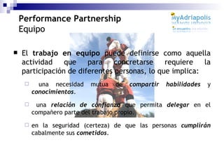 El  trabajo en equipo  puede definirse como aquella actividad que para concretarse requiere la participación de diferentes personas, lo que implica: una necesidad mutua de  compartir habilidades  y  conocimientos . una  relación de confianza  que permita  delegar  en el compañero parte del trabajo propio. en la seguridad (certeza) de que las personas  cumplirán  cabalmente sus   cometidos . Performance Partnership Equipo 
