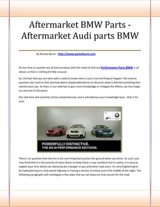 Aftermarket BMW Parts -
 Aftermarket Audi parts BMW
___________________________________
               By Nicolas Byrne - http://www.parts4euro.com



At one time or another we all find ourselves with the need to find out Performance Parts BMW is all
about; so that is nothing terribly unusual.

So, the fact that you are here with a need to know more is just a normal thing to happen. No need to
question too much or feel alarmed about inexplicable desires to discover what is behind something that
catches your eye. So then, in our attempt to gain more knowledge or mitigate the effects, we thus begin
our journey of discovery.

Our talk here will certainly not be comprehensive, but it will advance your knowledge base - that is for
sure.




There's no question that the tire is the one thing that touches the ground when you drive. As such, you
may think that it is the priority of every driver to keep these in top condition but in reality, it is easy to
neglect your tires which can obviously be a danger to you and other road users. It's very frightening to
be hydroplaning on a fast paced highway or having a serious tire blow out in the middle of the night. The
following paragraphs will investigate a few ways that we can keep our tires secure for the road.
 