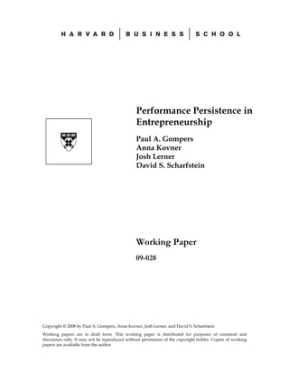 Copyright © 2008 by Paul A. Gompers, Anna Kovner, Josh Lerner, and David S. Scharfstein
Working papers are in draft form. This working paper is distributed for purposes of comment and
discussion only. It may not be reproduced without permission of the copyright holder. Copies of working
papers are available from the author.
Performance Persistence in
Entrepreneurship
Paul A. Gompers
Anna Kovner
Josh Lerner
David S. Scharfstein
Working Paper
09-028
 