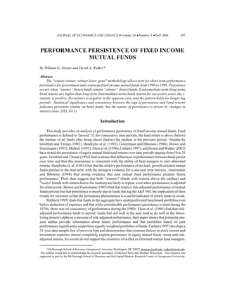 JOURNAL OF ECONOMICS AND FINANCE • Volume 30 • Number 3 • Fall 2006                                   347



PERFORMANCE PERSISTENCE OF FIXED INCOME
            MUTUAL FUNDS
By William G. Droms and David A. Walker*

Abstract
     The "winner-winner, winner-loser, gone" methodology allows tests for short-term performance
persistence for government and corporate fixed income mutual funds from 1990 to 1999. Persistence
occurs when “winner” (loser) funds remain “winner” (loser) funds. If intermediate-term (long-term)
bond returns are higher than long-term (intermediate-term) bond returns for successive years, the z-
statistic is positive. Persistence is negative in the opposite case, and the pattern holds for longer lag
periods. Statistical significance and consistency between the sign of persistence and bond returns
indicates persistent returns on bond funds, but the nature of persistence is driven by changes in
interest rates. (JEL G11)

                                                  Introduction

     This study provides an analysis of performance persistence of fixed income mutual funds. Fund
performance is defined to “persist” if, for consecutive time periods, the fund return is above (below)
the median of all funds after being above (below) the median in the previous period. Studies by
Grinblatt and Titman (1992), Hendricks et al. (1993), Goetzmann and Ibbotson (1994), Brown and
Goetzmann (1995), Malkiel (1995), Elton et al. (1996), Carhart (1997), and Droms and Walker (2001)
have tested the persistence of equity mutual fund total returns over time periods ranging from 10 to 31
years. Grinblatt and Titman (1992) find evidence that differences in performance between funds persist
over time and that this persistence is consistent with the ability of fund mangers to earn abnormal
returns. Hendricks et. al. (1993) find that the relative performance of no-load, growth-oriented mutual
funds persists in the near term, with the strongest evidence for a one-year time horizon. Goetzmann
and Ibbotson (1994) find strong evidence that past mutual fund performance predicts future
performance. Their data suggest that both "winners" (funds with returns above the median) and
"losers" (funds with returns below the median) are likely to repeat, even when performance is adjusted
for relative risk. Brown and Goetzmann (1995) find that relative risk-adjusted performance of mutual
funds persists but that persistence is mostly due to funds that lag the S&P 500; the implication of their
results for investors is that the persistence phenomenon is a useful indicator of which funds to avoid.
     Malkiel (1995) finds that funds in the aggregate have underperformed benchmark portfolios even
before deduction of expenses and that while considerable performance persistence existed during the
1970s, there was no consistency of performance during the 1980s. Elton et al. (1996) find that risk-
adjusted performance tends to persist; funds that did well in the past tend to do well in the future.
Using Jensen's alpha as a measure of risk-adjusted performance, their paper shows that primarily one-
year alphas provide information about future performance and that portfolios based on past
performance significantly outperform equally weighted portfolios of funds. Carhart (1997) develops a
31-year data sample free of survivor bias and demonstrates that common factors in stock returns and
investment expenses almost completely explain persistence in equity mutual funds’ mean and risk-
adjusted returns; his results do not support the existence of skilled or informed mutual fund managers.

     *McDonough School of Business, Georgetown University, Washington, DC 20057; dromsw@msb.edu; walkerd@msb.edu.
 The authors would like to acknowledge the research assistance of Michael Serra and Michael Wieczorek. This research was
supported in part by the McDonough School of Business and the Capital Markets Research Center at Georgetown University.
 