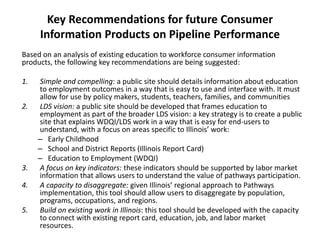Key Recommendations for Future Consumer
Information Products on Pipeline Performance
Based on an analysis of existing education to workforce consumer information
products, the following key recommendations are being suggested:
1. Simple and compelling: a public site should details information about education
to employment outcomes in a way that is easy to use and interface with. It must
allow for use by policy makers, students, teachers, families, and communities
2. LDS vision: a public site should be developed that frames education to
employment as part of the broader LDS vision: a key strategy is to create a public
site that explains WDQI/LDS work in a way that is easy for end-users to
understand, with a focus on areas specific to Illinois’ work:
– Early Childhood
– School and District Reports (Illinois Report Card)
– Education to Employment (WDQI)
3. A focus on key indicators: these indicators should be supported by labor market
information that allows users to understand the value of pathways participation.
4. A capacity to disaggregate: given Illinois’ regional approach to Pathways
implementation, this tool should allow users to disaggregate by population,
programs, occupations, and regions.
5. Build on existing work in Illinois: this tool should be developed with the capacity
to connect with existing report card, education, job, and labor market
resources.
 