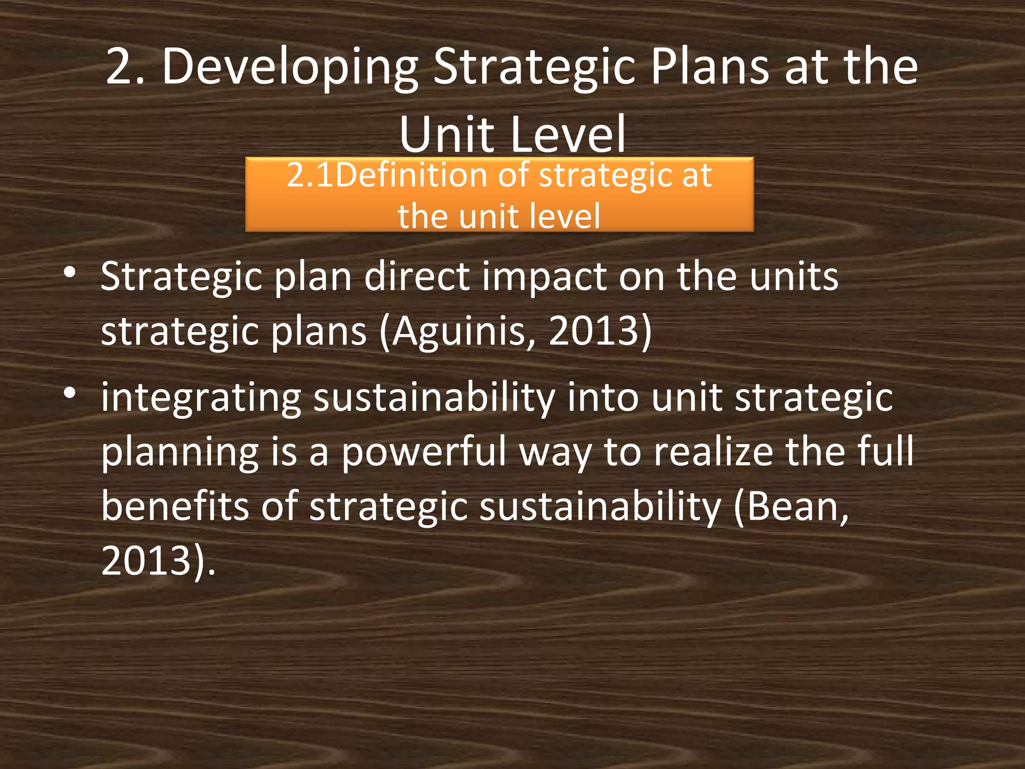 2. Developing Strategic Plans at the
Unit Level
2.1Definition of strategic at
the unit level

• Strategic plan direct impact on the units
strategic plans (Aguinis, 2013)
• integrating sustainability into unit strategic
planning is a powerful way to realize the full
benefits of strategic sustainability (Bean,
2013).

 