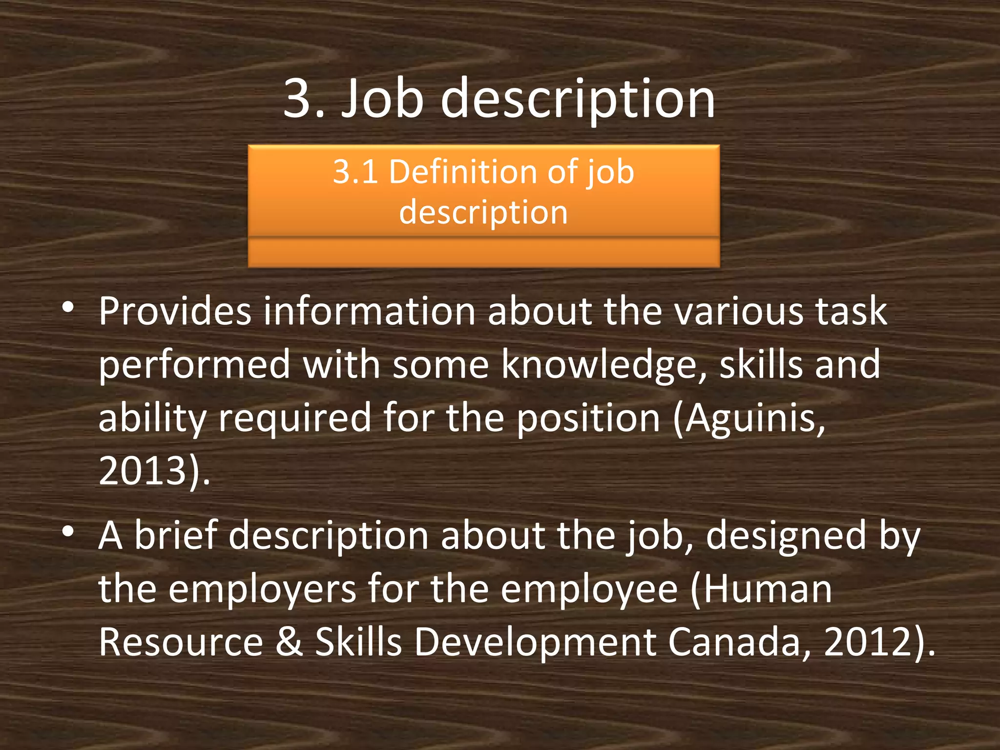 3. Job description
3.1 Definition of job
description

• Provides information about the various task
performed with some knowledge, skills and
ability required for the position (Aguinis,
2013).
• A brief description about the job, designed by
the employers for the employee (Human
Resource & Skills Development Canada, 2012).

 