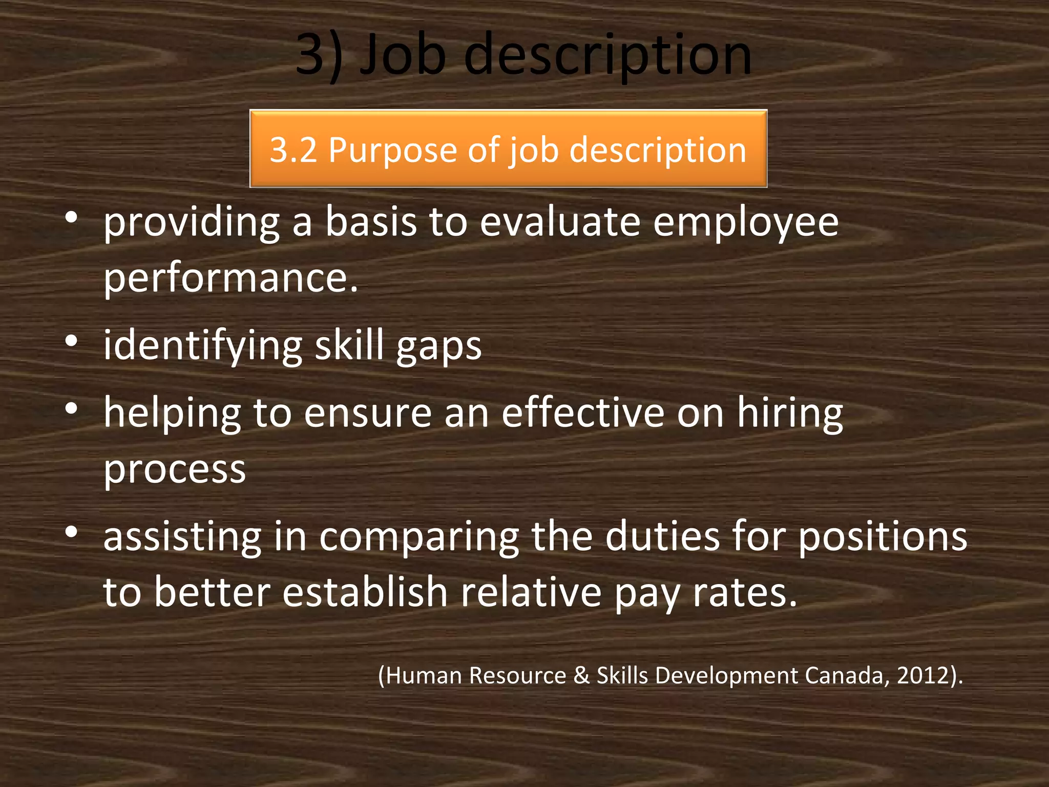 3) Job description
3.2 Purpose of job description

• providing a basis to evaluate employee
performance.
• identifying skill gaps
• helping to ensure an effective on hiring
process
• assisting in comparing the duties for positions
to better establish relative pay rates.
(Human Resource & Skills Development Canada, 2012).

 