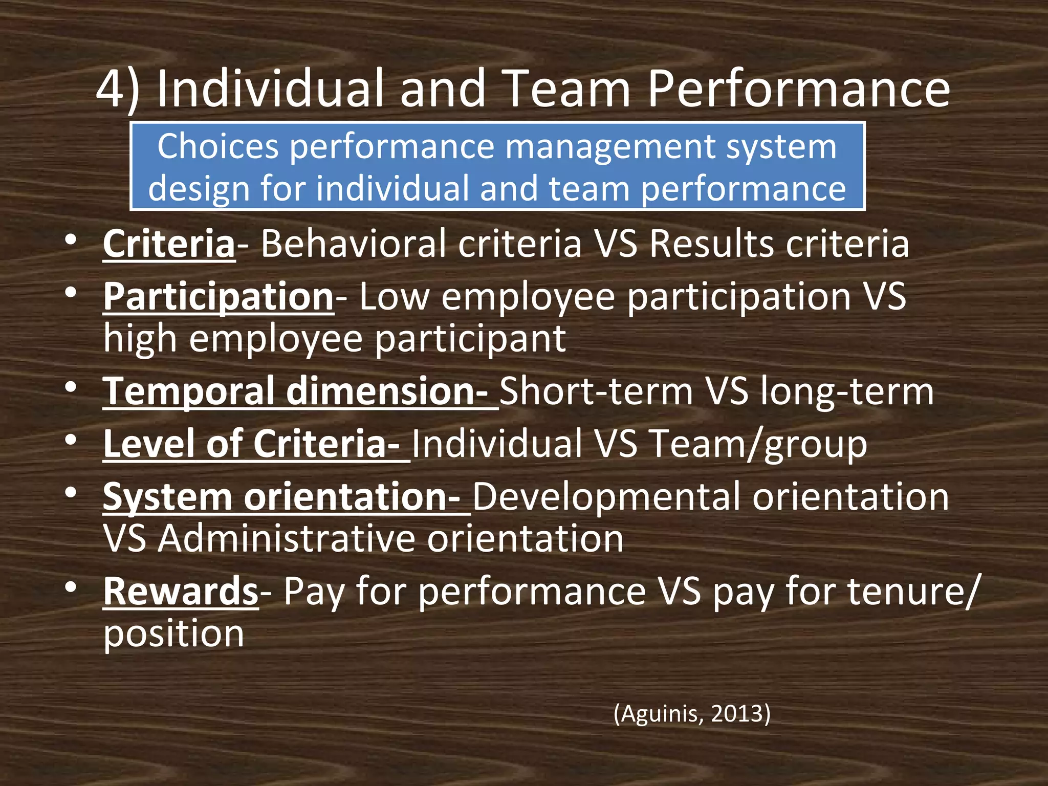 4) Individual and Team Performance
Choices performance management system
design for individual and team performance

• Criteria- Behavioral criteria VS Results criteria
• Participation- Low employee participation VS
high employee participant
• Temporal dimension- Short-term VS long-term
• Level of Criteria- Individual VS Team/group
• System orientation- Developmental orientation
VS Administrative orientation
• Rewards- Pay for performance VS pay for tenure/
position
(Aguinis, 2013)

 
