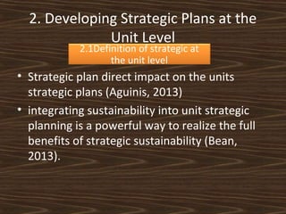 2. Developing Strategic Plans at the
Unit Level
2.1Definition of strategic at
the unit level

• Strategic plan direct impact on the units
strategic plans (Aguinis, 2013)
• integrating sustainability into unit strategic
planning is a powerful way to realize the full
benefits of strategic sustainability (Bean,
2013).

 