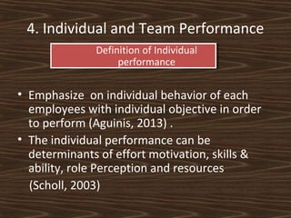 4. Individual and Team Performance
Definition of Individual
performance

• Emphasize on individual behavior of each
employees with individual objective in order
to perform (Aguinis, 2013) .
• The individual performance can be
determinants of effort motivation, skills &
ability, role Perception and resources
(Scholl, 2003)

 