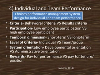 4) Individual and Team Performance
Choices performance management system
design for individual and team performance

• Criteria- Behavioral criteria VS Results criteria
• Participation- Low employee participation VS
high employee participant
• Temporal dimension- Short-term VS long-term
• Level of Criteria- Individual VS Team/group
• System orientation- Developmental orientation
VS Administrative orientation
• Rewards- Pay for performance VS pay for tenure/
position
(Aguinis, 2013)

 
