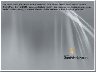 Services PerformancePoint dans Microsoft SharePoint Server 2010 est un service
SharePoint Server 2010. Son architecture multiniveau inclut des composants au niveau
de la couche cliente, le serveur Web frontal et le serveur d’applications principal.
 