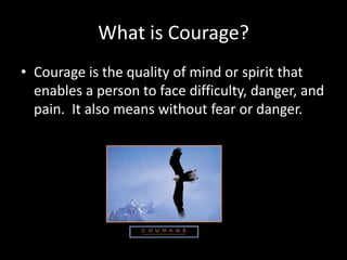 What is Courage?
• Courage is the quality of mind or spirit that
  enables a person to face difficulty, danger, and
  pain. It also means without fear or danger.
 