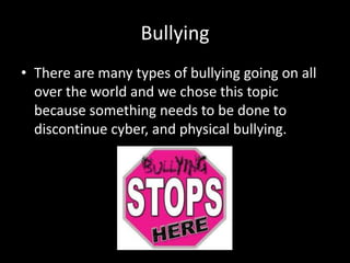 Bullying
• There are many types of bullying going on all
  over the world and we chose this topic
  because something needs to be done to
  discontinue cyber, and physical bullying.
 
