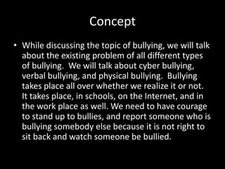 Concept
• While discussing the topic of bullying, we will talk
  about the existing problem of all different types
  of bullying. We will talk about cyber bullying,
  verbal bullying, and physical bullying. Bullying
  takes place all over whether we realize it or not.
  It takes place, in schools, on the Internet, and in
  the work place as well. We need to have courage
  to stand up to bullies, and report someone who is
  bullying somebody else because it is not right to
  sit back and watch someone be bullied.
 