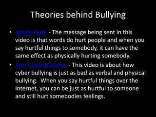 Theories behind Bullying
• Words Hurt - The message being sent in this
  video is that words do hurt people and when you
  say hurtful things to somebody, it can have the
  same effect as physically hurting somebody.
• Anti-Cyber Bullying - This video is about how
  cyber bullying is just as bad as verbal and physical
  bullying. When you say hurtful things over the
  Internet, you can be just as hurtful to someone
  and still hurt somebodies feelings.
 