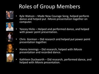 Roles of Group Members
• Kyle Watson – Made New Courage Song, helped perform
  dance and helped put iMovie presentation together on
  computer.

• Yancey Hicks – Helped and performed dance, and helped
  with power point presentation.

• Chris Gorman – Did research and helped put power point
  presentation together.

• Hanna Jennings – Did research, helped with iMovie
  presentation and recorded dance.

• Kathleen Duckworth – Did research, performed dance, and
  helped with iMovie presentation.
 