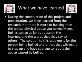 What we have learned
• During the construction of this project and
  presentation, we have learned from the
  research that there is more to bullying than
  the typical physical abuse you normally see.
  Bullies can go as far as abuse on the
  internet, and the words that they say to
  others. The solution to this problem is for the
  person being bullied and others that witness it
  to step up and have courage to report the
  abuse caused by bullies.
 