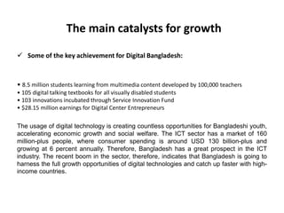 The main catalysts for growth
 Some of the key achievement for Digital Bangladesh:
• 8.5 million students learning from multimedia content developed by 100,000 teachers
• 105 digital talking textbooks for all visually disabled students
• 103 innovations incubated through Service Innovation Fund
• $28.15 million earnings for Digital Center Entrepreneurs
The usage of digital technology is creating countless opportunities for Bangladeshi youth,
accelerating economic growth and social welfare. The ICT sector has a market of 160
million-plus people, where consumer spending is around USD 130 billion-plus and
growing at 6 percent annually. Therefore, Bangladesh has a great prospect in the ICT
industry. The recent boom in the sector, therefore, indicates that Bangladesh is going to
harness the full growth opportunities of digital technologies and catch up faster with high-
income countries.
 