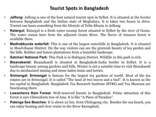 Tourist Spots in Bangladesh
• Jaflong: Jaflong is one of the best natural tourist spot in Sylhet. It is situated at the border
between Bangladesh and the Indian state of Meghalaya. It is takes two hours to drive.
Tourist can learn something from the lifestyle of Tribe Khasia in Jaflong.
• Ratargul: Ratargul is a fresh water swamp forest situated in Sylhet by the river of Goain.
The water comes here from the adjacent Goain River. The flavor of Amazon forest is
available there.
• Madhabkunda waterfall: This is one of the largest waterfalls in Bangladesh. It is situated
in Moulvibazar District. On the way visitors can see the greenish beauty of tea garden and
the hills. Rubber and lemon plantations form a beautiful landscape.
• Satchari National Park: This Park is in Habiganj District. Wildlife in this park is rich.
• Bisanakandi: Bisanakandi is situated at Bangladesh-India border in Sylhet. It is a
landscape beauty among gardens and hills. Winter is not a suitable time to visit Bisnakandi
due to mechanised mining and stone-laden boats and lorries. tourism in bangladesh
• Srimongal: Srimongal is famous for the largest tea gardens of world. Most of the tea
estates are in Srimongal. It is called “The land of two leaves and a bud”. It is known as the
tea capital in Bangladesh. Bangladesh Tea Research Institute (BTRI) and Tea Museum are
functioning there.
• Lawacherra Rain Forest: Well-reserved forests in Bangladesh. Prime attraction of this
forest is rare Chloroform tree of Asia. It is like “A Piece of Paradise”.
• Patenga Sea Beaches: It is about 22 km. from Chittagong city. Besides the sea beach, you
can enjoy boating and river cruise in the River Karnaphuli.
 