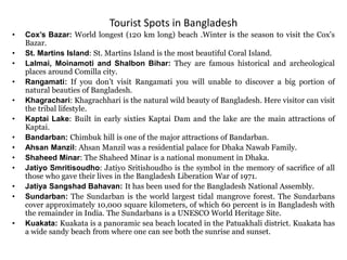 Tourist Spots in Bangladesh
• Cox’s Bazar: World longest (120 km long) beach .Winter is the season to visit the Cox’s
Bazar.
• St. Martins Island: St. Martins Island is the most beautiful Coral Island.
• Lalmai, Moinamoti and Shalbon Bihar: They are famous historical and archeological
places around Comilla city.
• Rangamati: If you don’t visit Rangamati you will unable to discover a big portion of
natural beauties of Bangladesh.
• Khagrachari: Khagrachhari is the natural wild beauty of Bangladesh. Here visitor can visit
the tribal lifestyle.
• Kaptai Lake: Built in early sixties Kaptai Dam and the lake are the main attractions of
Kaptai.
• Bandarban: Chimbuk hill is one of the major attractions of Bandarban.
• Ahsan Manzil: Ahsan Manzil was a residential palace for Dhaka Nawab Family.
• Shaheed Minar: The Shaheed Minar is a national monument in Dhaka.
• Jatiyo Smritisoudho: Jatiyo Sritishoudho is the symbol in the memory of sacrifice of all
those who gave their lives in the Bangladesh Liberation War of 1971.
• Jatiya Sangshad Bahavan: It has been used for the Bangladesh National Assembly.
• Sundarban: The Sundarban is the world largest tidal mangrove forest. The Sundarbans
cover approximately 10,000 square kilometers, of which 60 percent is in Bangladesh with
the remainder in India. The Sundarbans is a UNESCO World Heritage Site.
• Kuakata: Kuakata is a panoramic sea beach located in the Patuakhali district. Kuakata has
a wide sandy beach from where one can see both the sunrise and sunset.
 