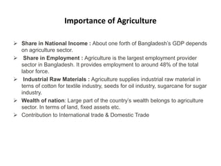 Importance of Agriculture
 Share in National Income : About one forth of Bangladesh’s GDP depends
on agriculture sector.
 Share in Employment : Agriculture is the largest employment provider
sector in Bangladesh. It provides employment to around 48% of the total
labor force.
 Industrial Raw Materials : Agriculture supplies industrial raw material in
terns of cotton for textile industry, seeds for oil industry, sugarcane for sugar
industry.
 Wealth of nation: Large part of the country’s wealth belongs to agriculture
sector. In terms of land, fixed assets etc.
 Contribution to International trade & Domestic Trade
 