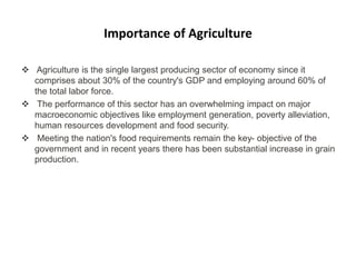 Importance of Agriculture
 Agriculture is the single largest producing sector of economy since it
comprises about 30% of the country's GDP and employing around 60% of
the total labor force.
 The performance of this sector has an overwhelming impact on major
macroeconomic objectives like employment generation, poverty alleviation,
human resources development and food security.
 Meeting the nation's food requirements remain the key- objective of the
government and in recent years there has been substantial increase in grain
production.
 