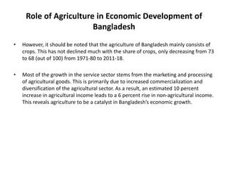 Role of Agriculture in Economic Development of
Bangladesh
• However, it should be noted that the agriculture of Bangladesh mainly consists of
crops. This has not declined much with the share of crops, only decreasing from 73
to 68 (out of 100) from 1971-80 to 2011-18.
• Most of the growth in the service sector stems from the marketing and processing
of agricultural goods. This is primarily due to increased commercialization and
diversification of the agricultural sector. As a result, an estimated 10 percent
increase in agricultural income leads to a 6 percent rise in non-agricultural income.
This reveals agriculture to be a catalyst in Bangladesh’s economic growth.
 