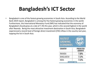 Bangladesh’s ICT Sector
• Bangladesh is one of the fastest-growing economies in South Asia. According to the World
Bank 2019 report, Bangladesh is among the five fastest-growing economies in the world.
Furthermore, the International Monetary Fund (IMF) has indicated that the economy of
Bangladesh should grow at a rate of 7.3% this year, which is the second-highest in the world
after Rwanda. Being the most attractive investment destination in South Asia, Bangladesh
experienced a record level of foreign direct investment (FDI) inflow in the country last year,
topping the list in South Asia.
 