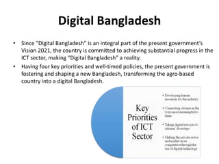 Digital Bangladesh
• Since “Digital Bangladesh” is an integral part of the present government’s
Vision 2021, the country is committed to achieving substantial progress in the
ICT sector, making “Digital Bangladesh” a reality.
• Having four key priorities and well-timed policies, the present government is
fostering and shaping a new Bangladesh, transforming the agro-based
country into a digital Bangladesh.
 