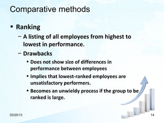 Comparative methods

• Ranking
     – A listing of all employees from highest to
       lowest in performance.
     – Drawbacks
           • Does not show size of differences in
             performance between employees
           • Implies that lowest-ranked employees are
             unsatisfactory performers.
           • Becomes an unwieldy process if the group to be
             ranked is large.


03/25/13                                                      14
 