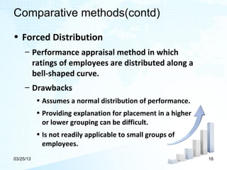 Comparative methods(contd)

• Forced Distribution
     – Performance appraisal method in which
       ratings of employees are distributed along a
       bell-shaped curve.
     – Drawbacks
           • Assumes a normal distribution of performance.
           • Providing explanation for placement in a higher
             or lower grouping can be difficult.
           • Is not readily applicable to small groups of
             employees.
03/25/13                                                       16
 