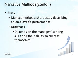 Narrative Methods(contd..)

• Essay
   – Manager writes a short essay describing
     an employee’s performance.
   – Drawback
      • Depends on the managers’ writing
        skills and their ability to express
        themselves.


03/25/13                                       19
 