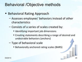 Behavioral /Objective methods

• Behavioral Rating Approach
     – Assesses employees’ behaviors instead of other
       characteristics
     – Consists of a series of scales created by:
           • Identifying important job dimensions
           • Creating statements describing a range of desired and
             undesirable behaviors (anchors)
     – Type of behavioral scale
           • Behaviorally anchored rating scales (BARS)


03/25/13                                                             20
 