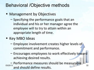 Behavioral /Objective methods
• Management by Objectives
   – Specifying the performance goals that an
     individual and his or her manager agree the
     employee will to try to attain within an
     appropriate length of time.
• Key MBO Ideas
     – Employee involvement creates higher levels of
         commitment and performance.
     – Encourages employees to work effectively toward
         achieving desired results.
     – Performance measures should be measurable
03/25/13                                             22
         and should define results.
 