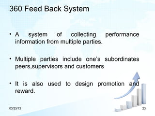 360 Feed Back System


• A    system     of   collecting    performance
  information from multiple parties.

• Multiple parties include one’s subordinates
  peers,supervisors and customers

• It is also used to design promotion and
  reward.

03/25/13                                           23
 