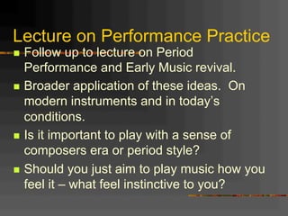 Lecture on Performance Practice
n  Follow up to lecture on Period
Performance and Early Music revival.
n  Broader application of these ideas. On
modern instruments and in today’s
conditions.
n  Is it important to play with a sense of
composers era or period style?
n  Should you just aim to play music how you
feel it – what feel instinctive to you?
 