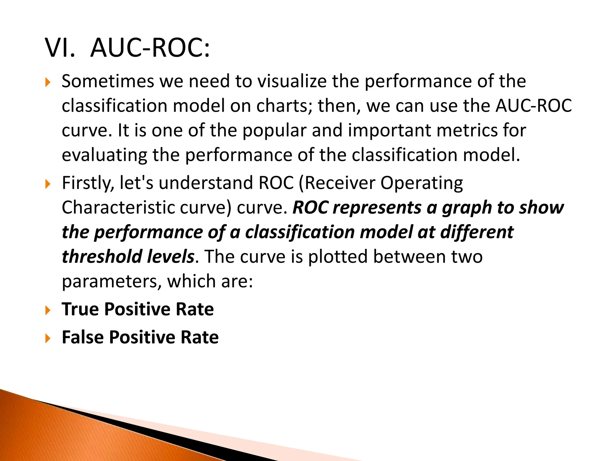 VI. AUC-ROC:
 Sometimes we need to visualize the performance of the
classification model on charts; then, we can use the AUC-ROC
curve. It is one of the popular and important metrics for
evaluating the performance of the classification model.
 Firstly, let's understand ROC (Receiver Operating
Characteristic curve) curve. ROC represents a graph to show
the performance of a classification model at different
threshold levels. The curve is plotted between two
parameters, which are:
 True Positive Rate
 False Positive Rate
 