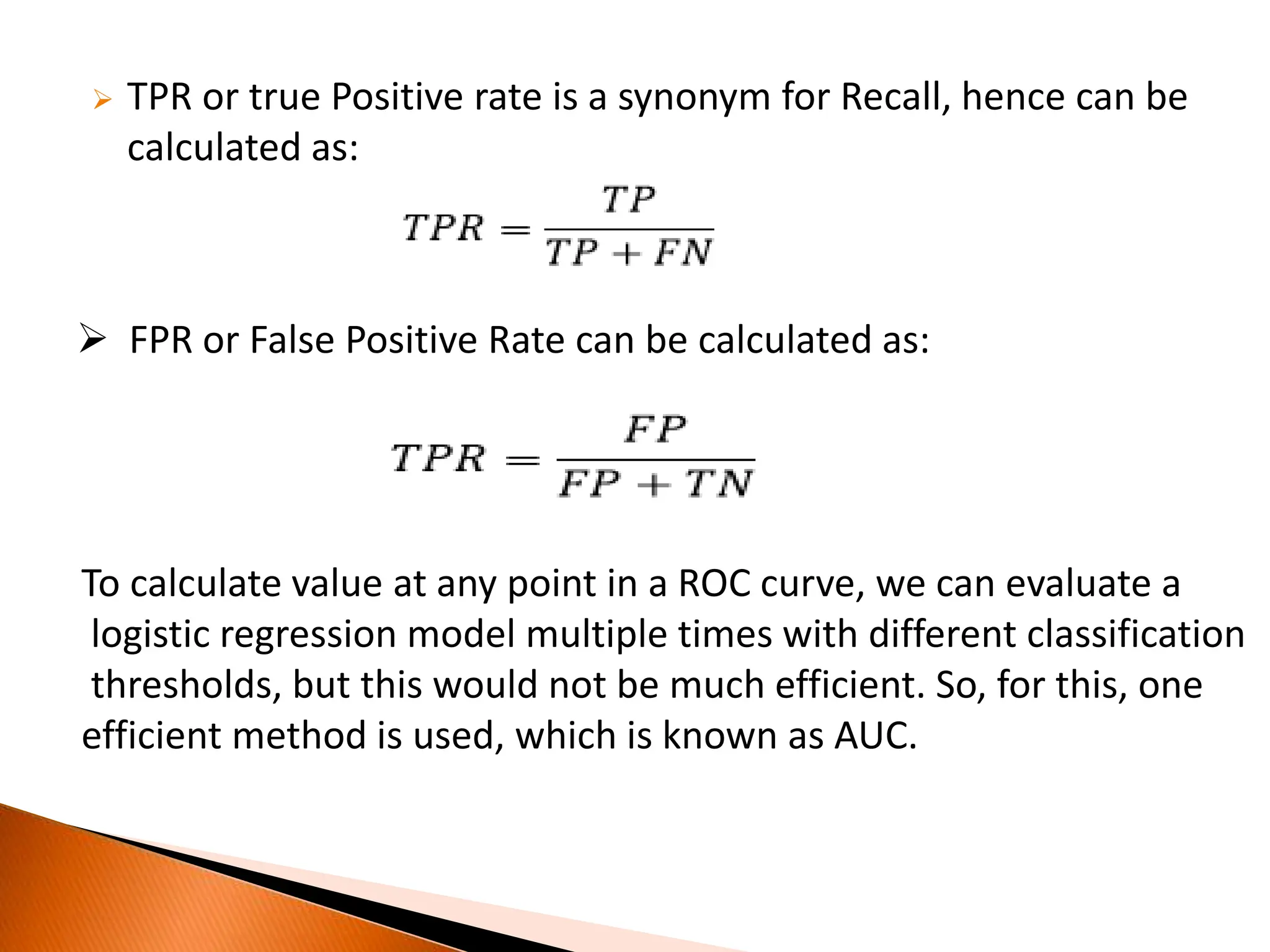  TPR or true Positive rate is a synonym for Recall, hence can be
calculated as:
 FPR or False Positive Rate can be calculated as:
To calculate value at any point in a ROC curve, we can evaluate a
logistic regression model multiple times with different classification
thresholds, but this would not be much efficient. So, for this, one
efficient method is used, which is known as AUC.
 
