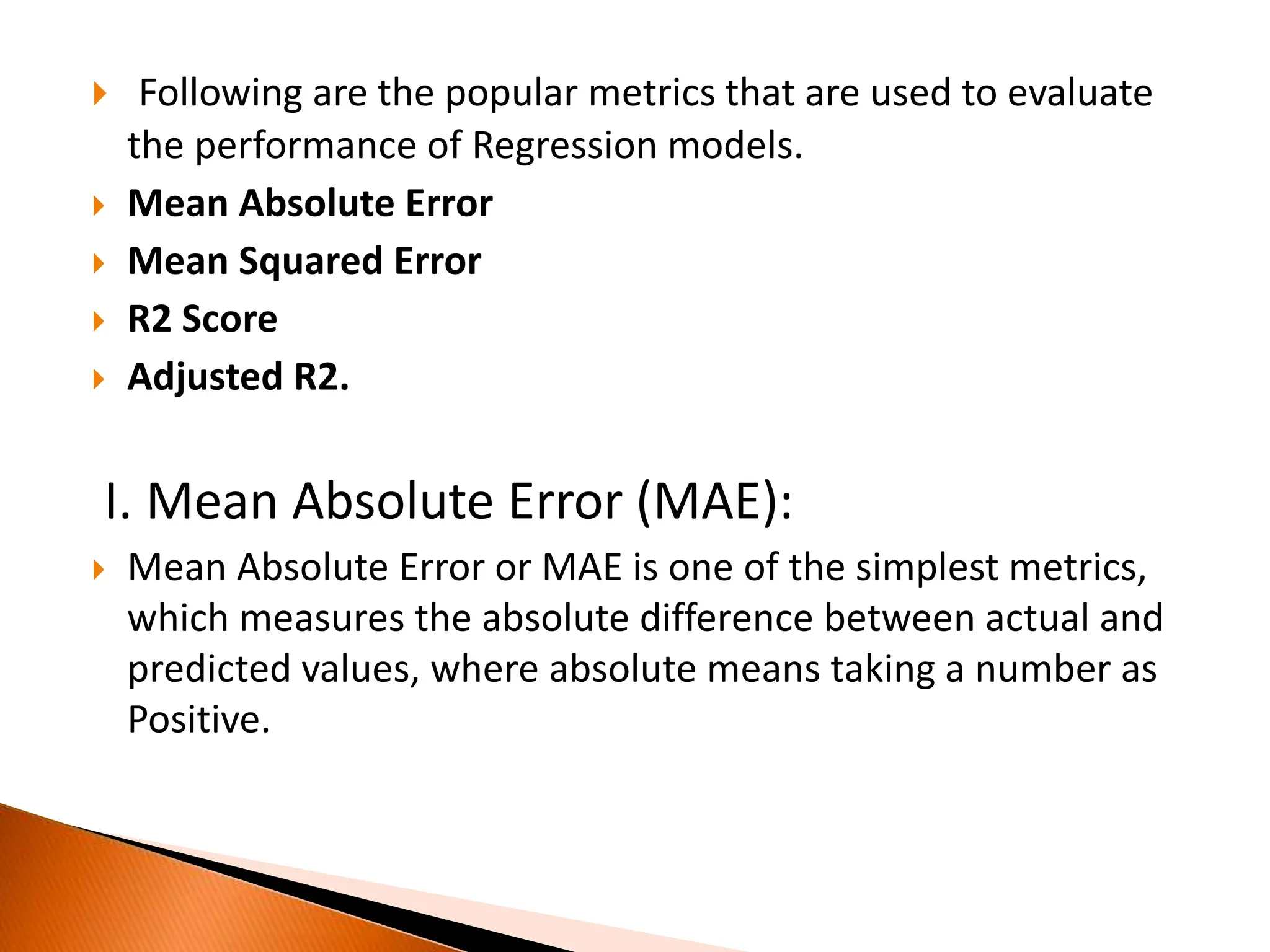  Following are the popular metrics that are used to evaluate
the performance of Regression models.
 Mean Absolute Error
 Mean Squared Error
 R2 Score
 Adjusted R2.
I. Mean Absolute Error (MAE):
 Mean Absolute Error or MAE is one of the simplest metrics,
which measures the absolute difference between actual and
predicted values, where absolute means taking a number as
Positive.
 