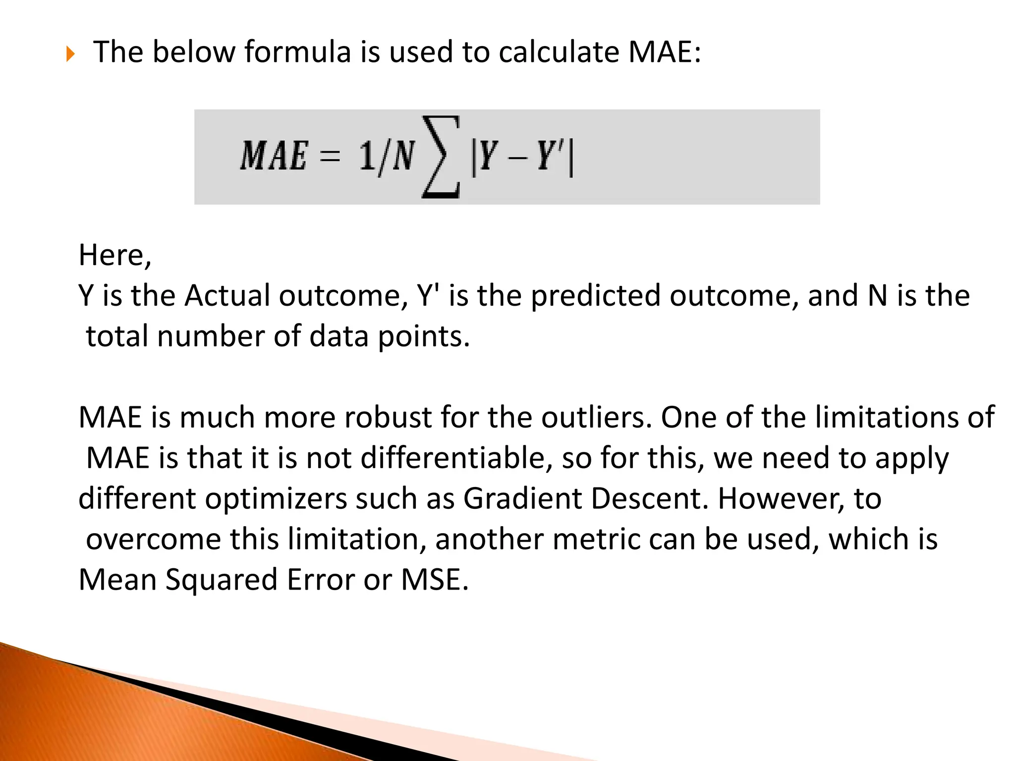  The below formula is used to calculate MAE:
Here,
Y is the Actual outcome, Y' is the predicted outcome, and N is the
total number of data points.
MAE is much more robust for the outliers. One of the limitations of
MAE is that it is not differentiable, so for this, we need to apply
different optimizers such as Gradient Descent. However, to
overcome this limitation, another metric can be used, which is
Mean Squared Error or MSE.
 
