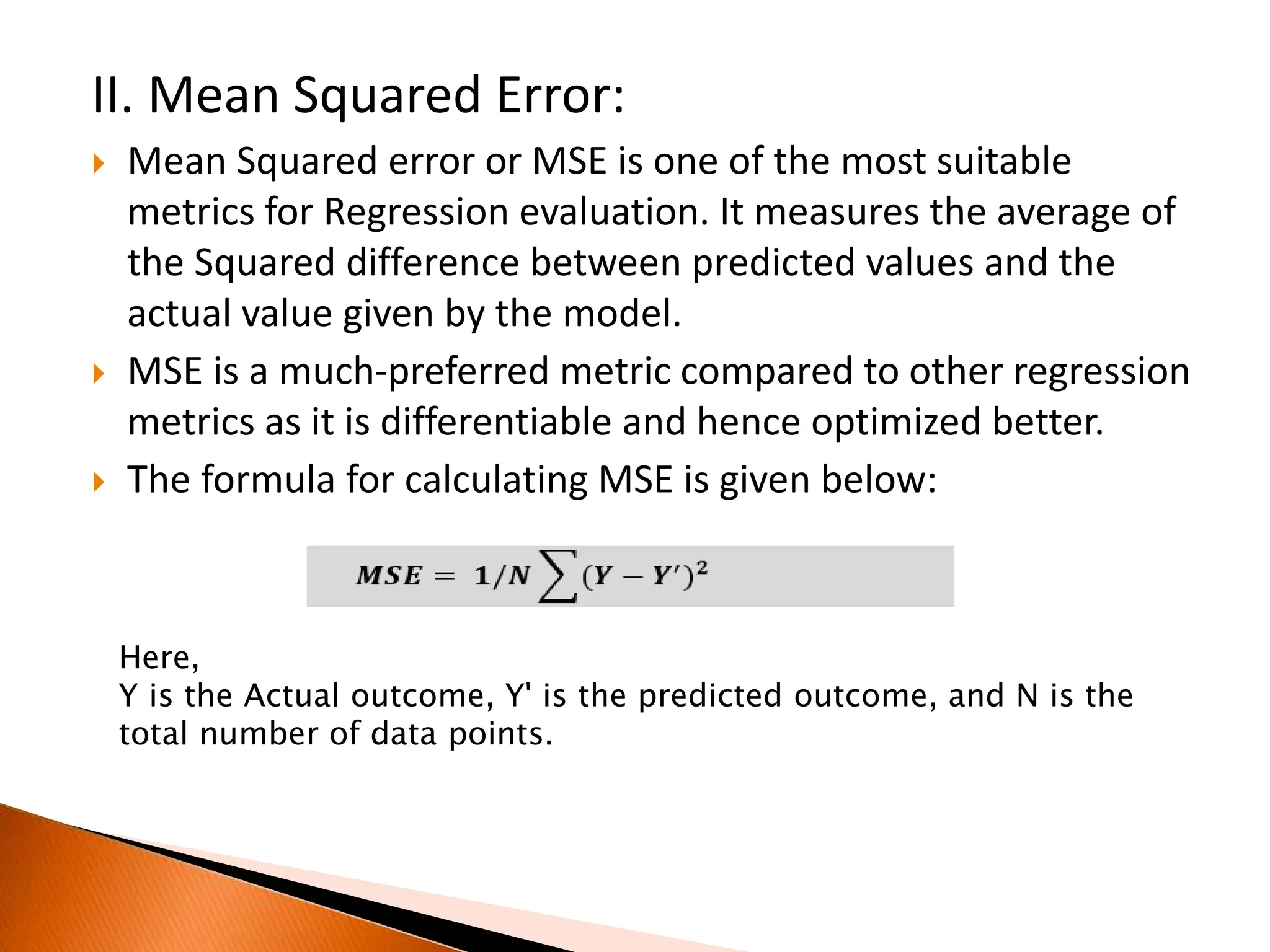 II. Mean Squared Error:
 Mean Squared error or MSE is one of the most suitable
metrics for Regression evaluation. It measures the average of
the Squared difference between predicted values and the
actual value given by the model.
 MSE is a much-preferred metric compared to other regression
metrics as it is differentiable and hence optimized better.
 The formula for calculating MSE is given below:
Here,
Y is the Actual outcome, Y' is the predicted outcome, and N is the
total number of data points.
 