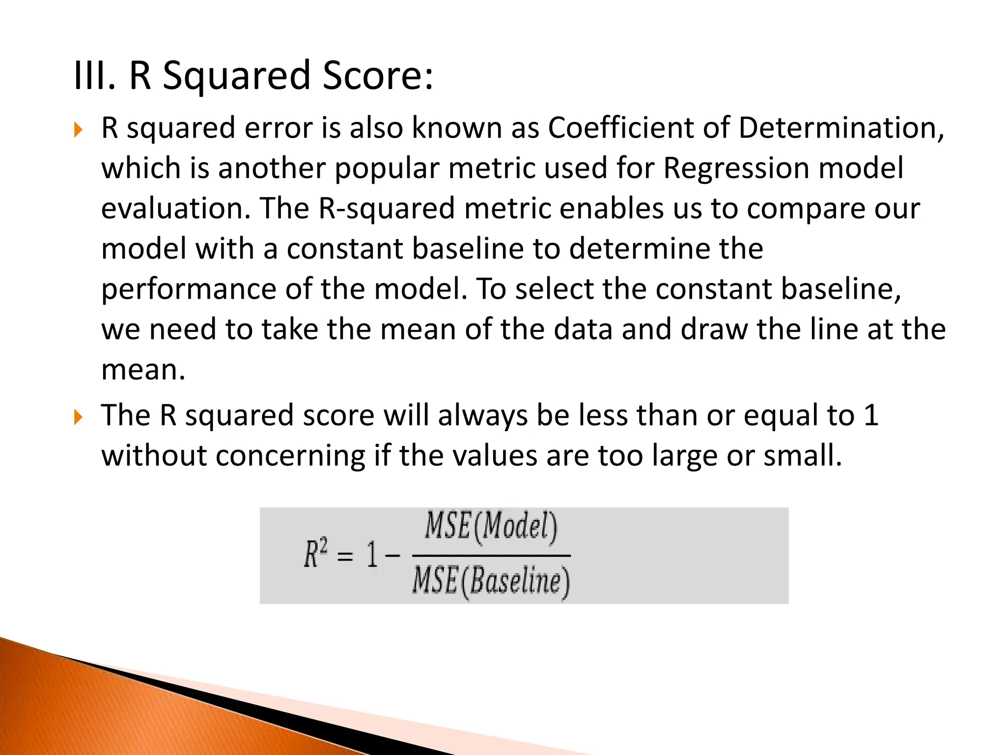 III. R Squared Score:
 R squared error is also known as Coefficient of Determination,
which is another popular metric used for Regression model
evaluation. The R-squared metric enables us to compare our
model with a constant baseline to determine the
performance of the model. To select the constant baseline,
we need to take the mean of the data and draw the line at the
mean.
 The R squared score will always be less than or equal to 1
without concerning if the values are too large or small.
 