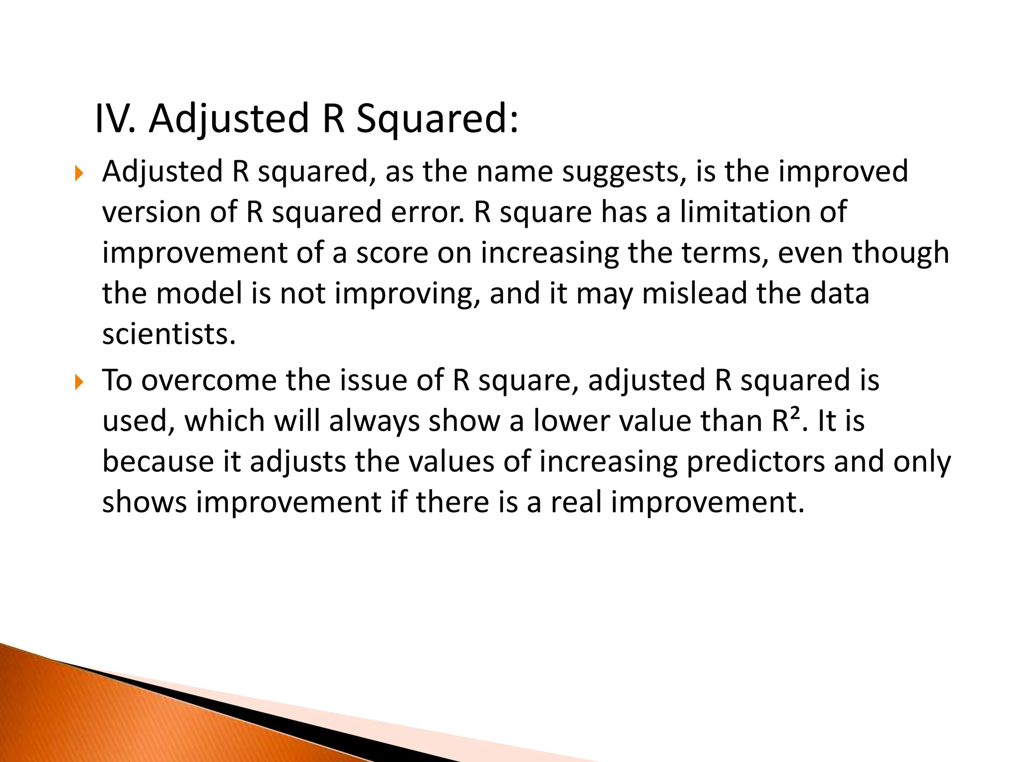 IV. Adjusted R Squared:
 Adjusted R squared, as the name suggests, is the improved
version of R squared error. R square has a limitation of
improvement of a score on increasing the terms, even though
the model is not improving, and it may mislead the data
scientists.
 To overcome the issue of R square, adjusted R squared is
used, which will always show a lower value than R². It is
because it adjusts the values of increasing predictors and only
shows improvement if there is a real improvement.
 