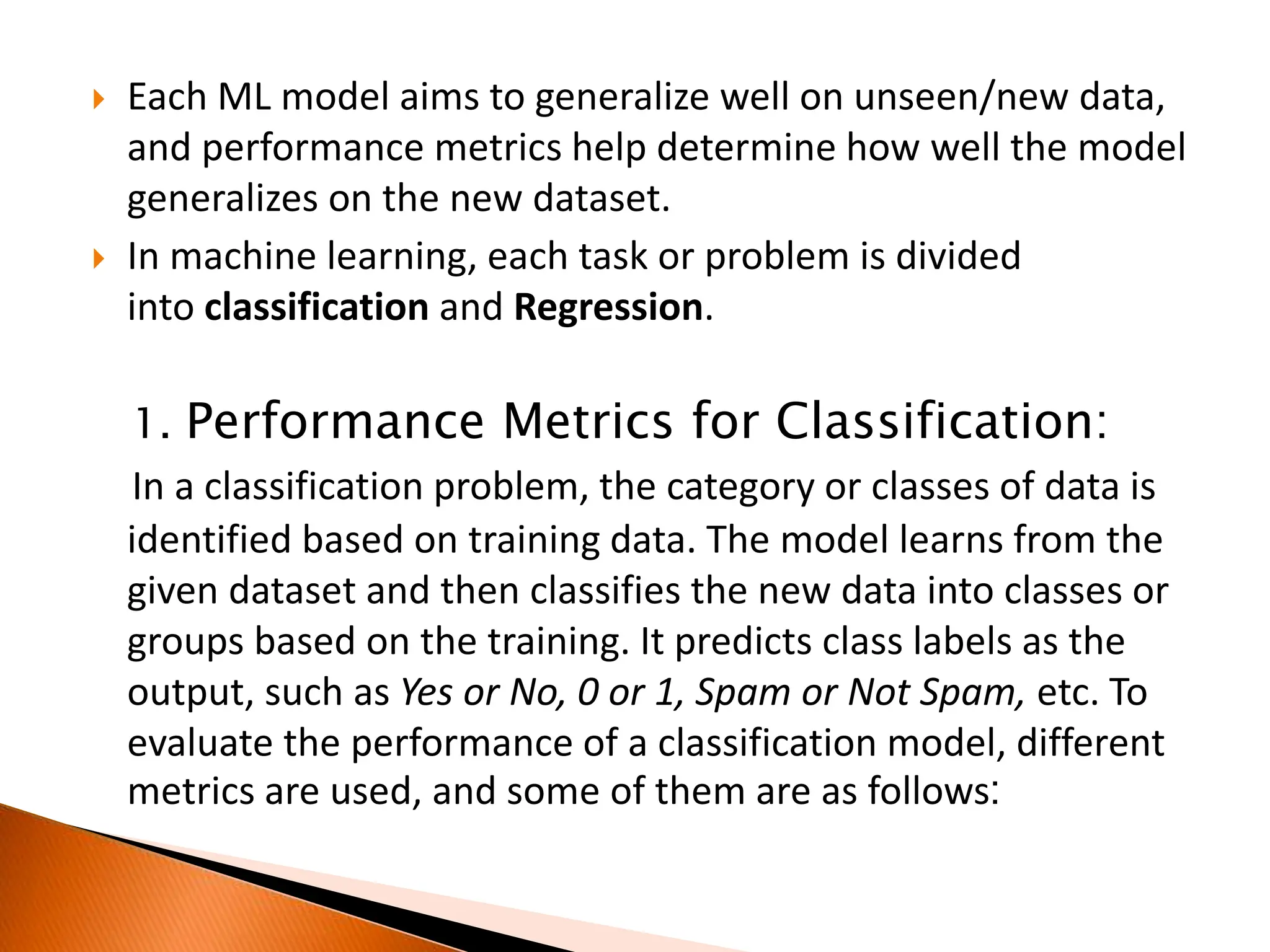  Each ML model aims to generalize well on unseen/new data,
and performance metrics help determine how well the model
generalizes on the new dataset.
 In machine learning, each task or problem is divided
into classification and Regression.
1. Performance Metrics for Classification:
In a classification problem, the category or classes of data is
identified based on training data. The model learns from the
given dataset and then classifies the new data into classes or
groups based on the training. It predicts class labels as the
output, such as Yes or No, 0 or 1, Spam or Not Spam, etc. To
evaluate the performance of a classification model, different
metrics are used, and some of them are as follows:
 