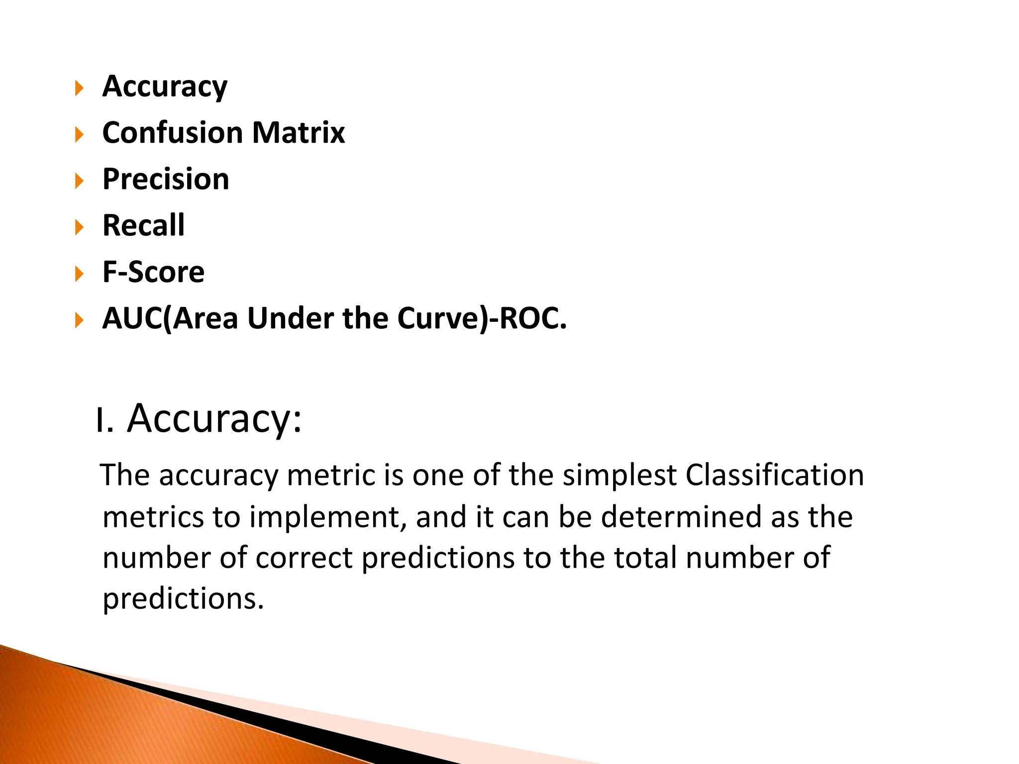  Accuracy
 Confusion Matrix
 Precision
 Recall
 F-Score
 AUC(Area Under the Curve)-ROC.
I. Accuracy:
The accuracy metric is one of the simplest Classification
metrics to implement, and it can be determined as the
number of correct predictions to the total number of
predictions.
 