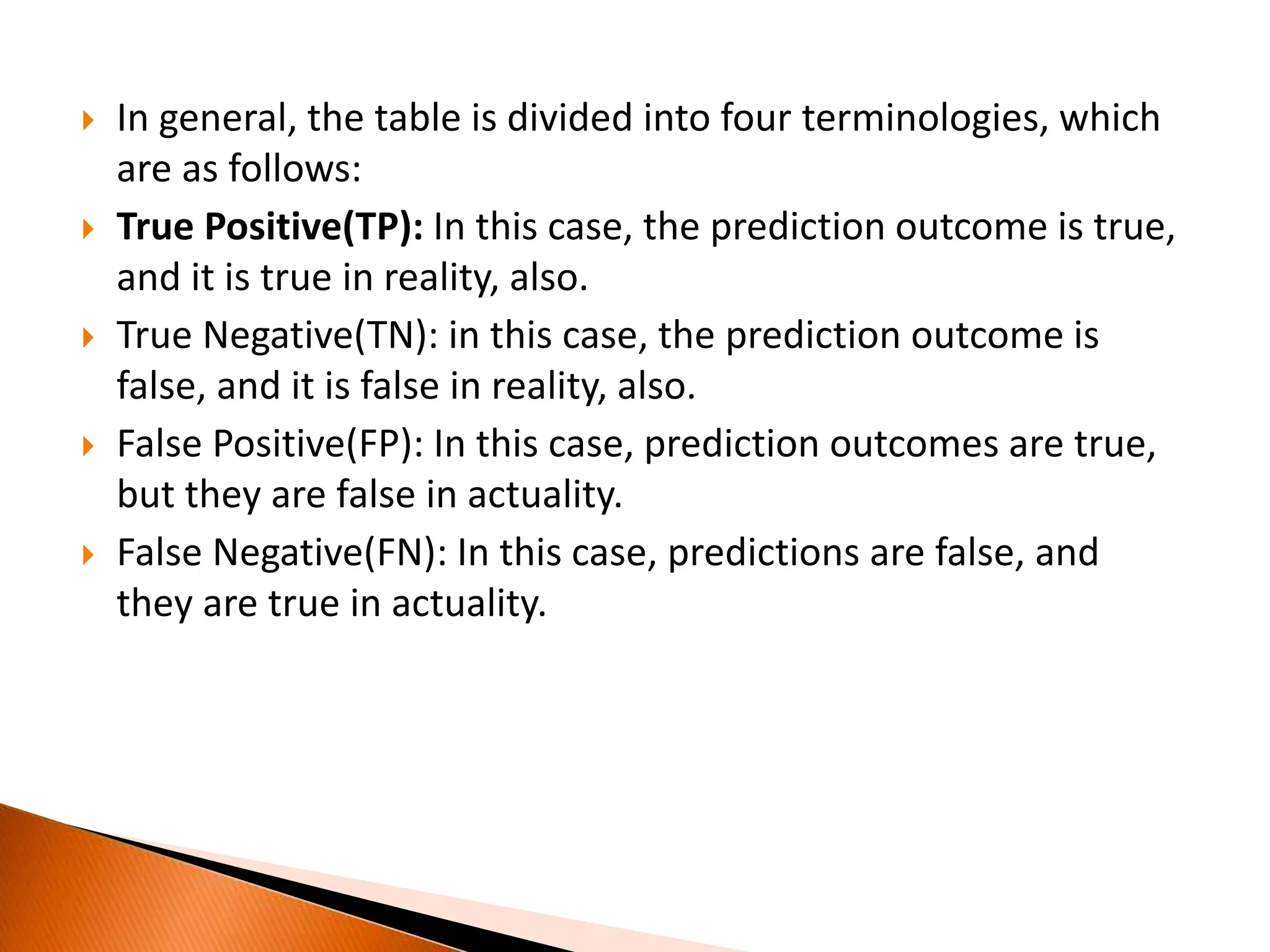  In general, the table is divided into four terminologies, which
are as follows:
 True Positive(TP): In this case, the prediction outcome is true,
and it is true in reality, also.
 True Negative(TN): in this case, the prediction outcome is
false, and it is false in reality, also.
 False Positive(FP): In this case, prediction outcomes are true,
but they are false in actuality.
 False Negative(FN): In this case, predictions are false, and
they are true in actuality.
 