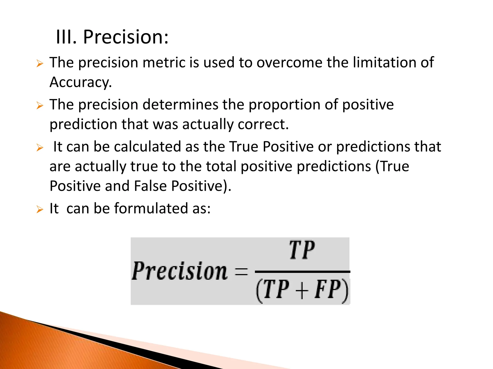 III. Precision:
 The precision metric is used to overcome the limitation of
Accuracy.
 The precision determines the proportion of positive
prediction that was actually correct.
 It can be calculated as the True Positive or predictions that
are actually true to the total positive predictions (True
Positive and False Positive).
 It can be formulated as:
 