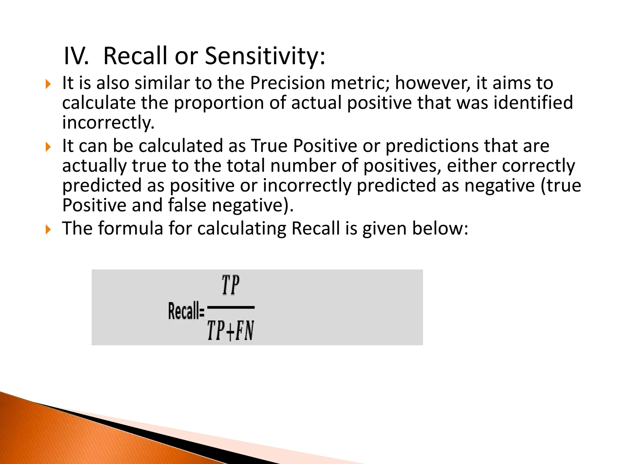 IV. Recall or Sensitivity:
 It is also similar to the Precision metric; however, it aims to
calculate the proportion of actual positive that was identified
incorrectly.
 It can be calculated as True Positive or predictions that are
actually true to the total number of positives, either correctly
predicted as positive or incorrectly predicted as negative (true
Positive and false negative).
 The formula for calculating Recall is given below:
 