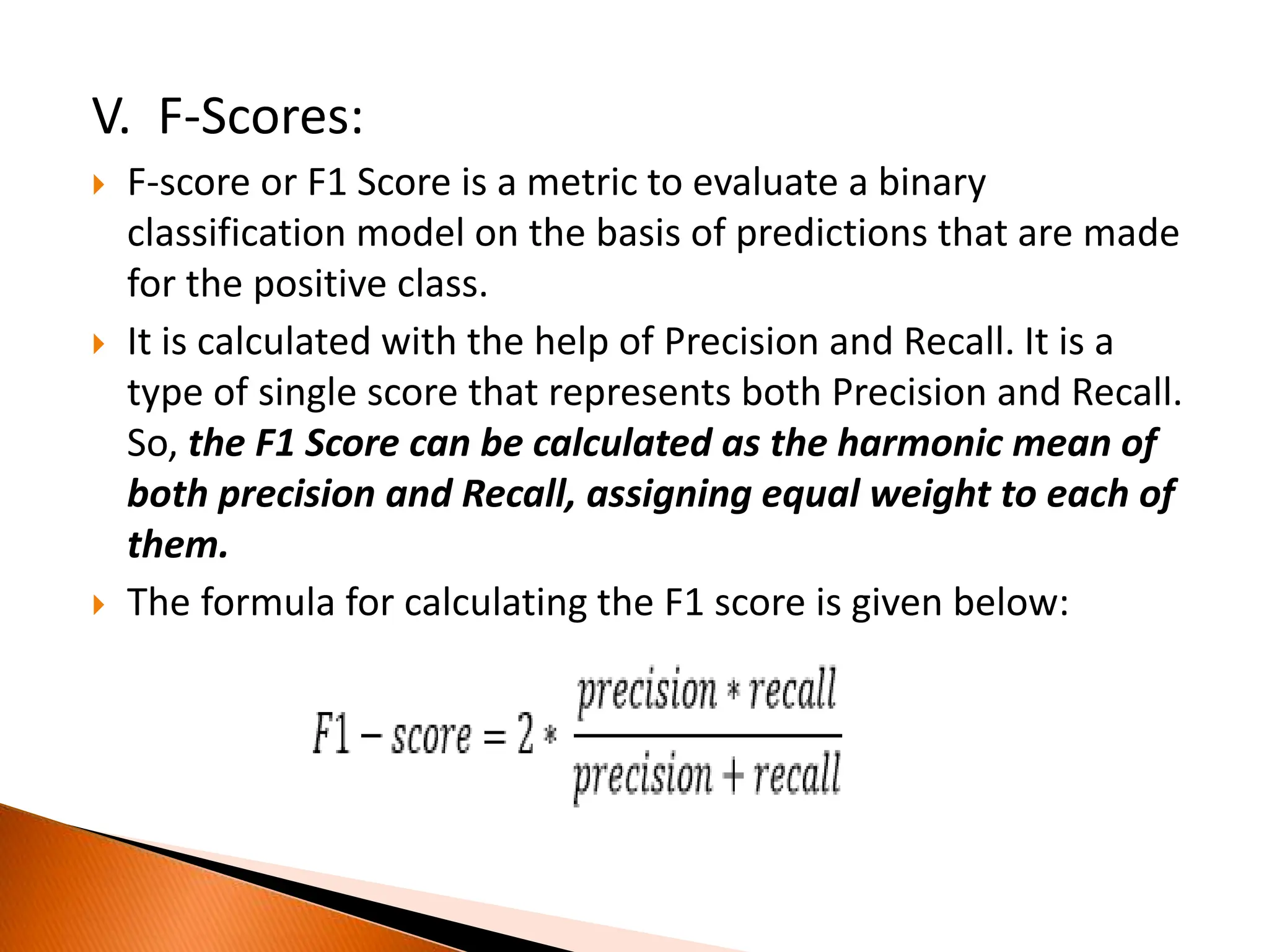 V. F-Scores:
 F-score or F1 Score is a metric to evaluate a binary
classification model on the basis of predictions that are made
for the positive class.
 It is calculated with the help of Precision and Recall. It is a
type of single score that represents both Precision and Recall.
So, the F1 Score can be calculated as the harmonic mean of
both precision and Recall, assigning equal weight to each of
them.
 The formula for calculating the F1 score is given below:
 