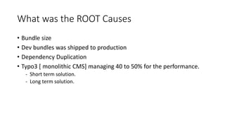 What was the ROOT Causes
• Bundle size
• Dev bundles was shipped to production
• Dependency Duplication
• Typo3 [ monolithic CMS] managing 40 to 50% for the performance.
- Short term solution.
- Long term solution.
 