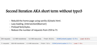 Second Iteration AKA short term without typo3
- Rebuild the home page using vanilla JS/static html.
- Lazy loading. [IntersectionObserver]
- Preload font/styles.
- Reduce the number of requests from 259 to 71
 