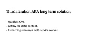Third iteration AKA long term solution
- Headless CMS
- Gatsby for static content.
- Precaching resources with service worker.
 